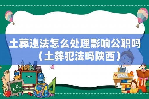 土葬違法怎么處理影響公職嗎（土葬犯法嗎陜西）