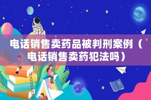 電話銷售賣藥品被判刑案例（電話銷售賣藥犯法嗎）