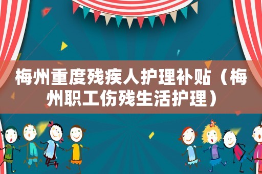 梅州重度殘疾人護理補貼（梅州職工傷殘生活護理）