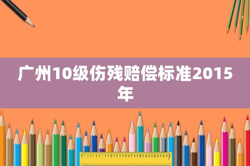 廣州10級傷殘賠償標準2015年
