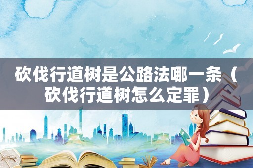 砍伐行道樹是公路法哪一條（砍伐行道樹怎么定罪）