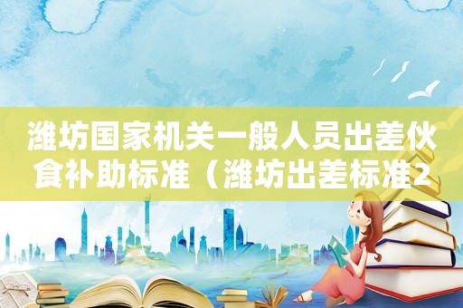 濰坊國家機關一般人員出差伙食補助標準（濰坊出差標準2015）