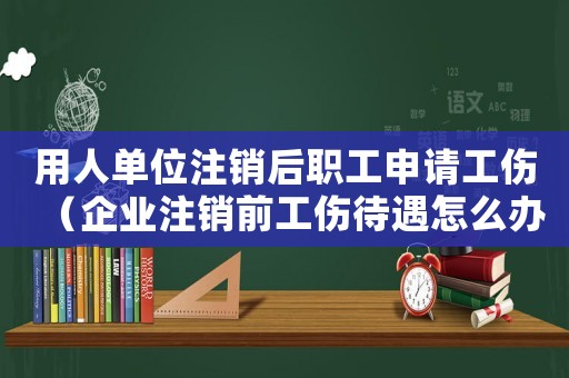 用人單位注銷后職工申請工傷（企業注銷前工傷待遇怎么辦）