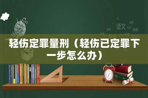 輕傷定罪量刑（輕傷已定罪下一步怎么辦）