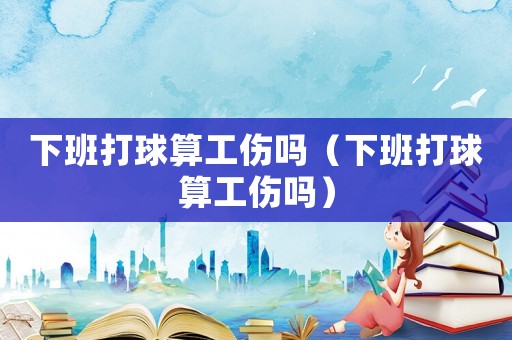 下班打球算工傷嗎（下班打球算工傷嗎）