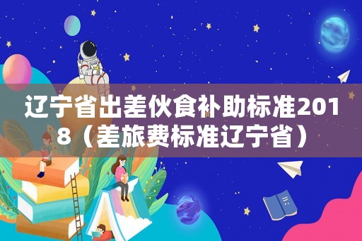 遼寧省出差伙食補(bǔ)助標(biāo)準(zhǔn)2018（差旅費(fèi)標(biāo)準(zhǔn)遼寧省）