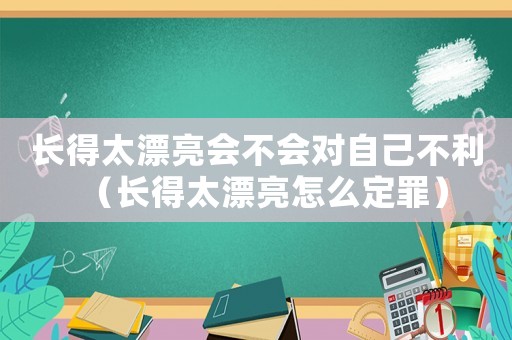 長得太漂亮?xí)粫?huì)對(duì)自己不利（長得太漂亮怎么定罪）