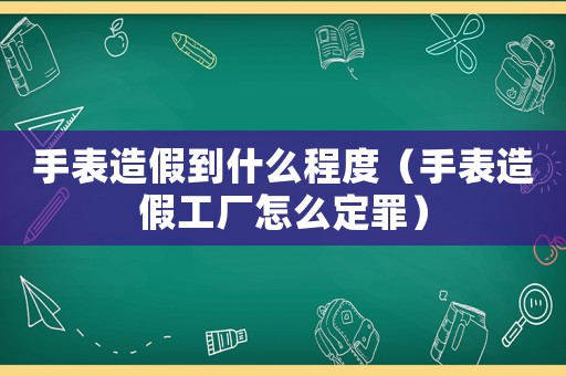 手表造假到什么程度（手表造假工廠怎么定罪）
