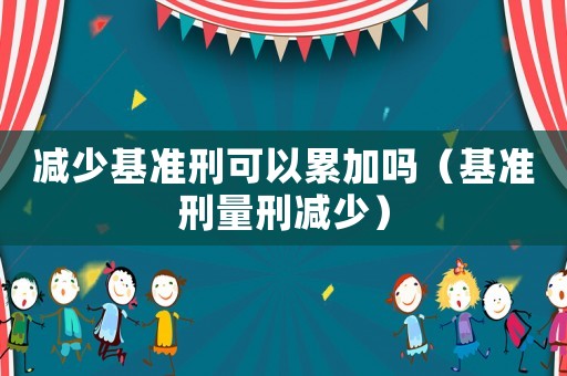 減少基準刑可以累加嗎（基準刑量刑減少）