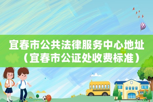 宜春市公共法律服務(wù)中心地址（宜春市公證處收費標準）