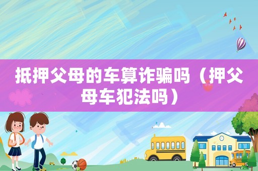 抵押父母的車算詐騙嗎（押父母車犯法嗎）