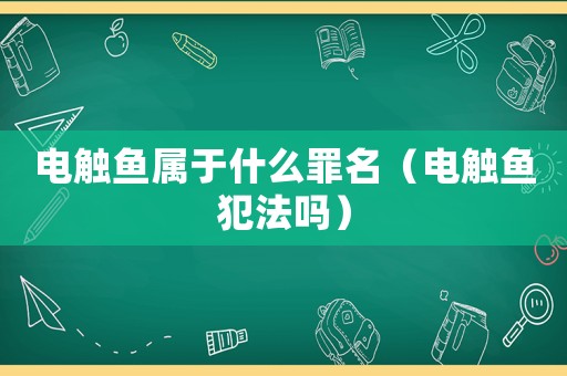 電觸魚屬于什么罪名（電觸魚犯法嗎）