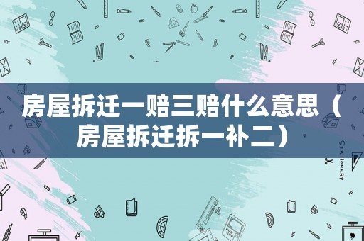 房屋拆遷一賠三賠什么意思（房屋拆遷拆一補二）