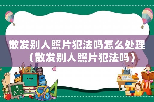 散發別人照片犯法嗎怎么處理（散發別人照片犯法嗎）