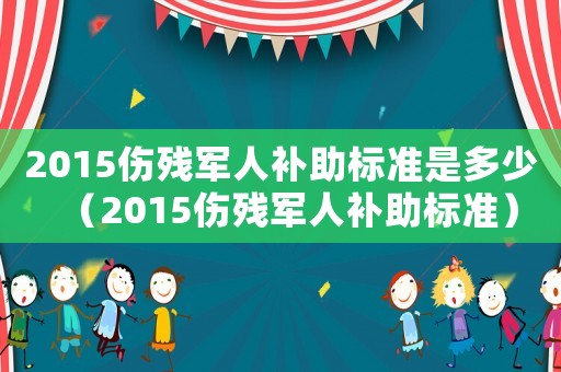 2015傷殘軍人補助標準是多少（2015傷殘軍人補助標準）