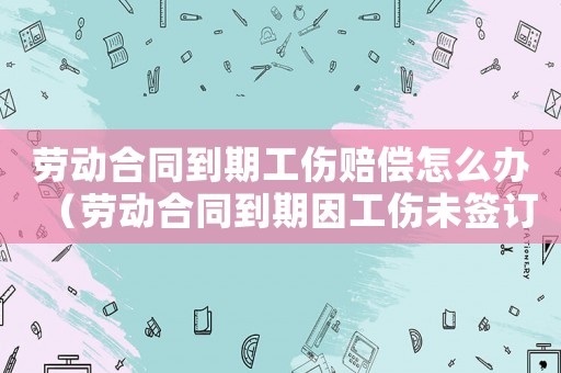勞動(dòng)合同到期工傷賠償怎么辦（勞動(dòng)合同到期因工傷未簽訂）
