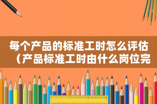 每個產品的標準工時怎么評估（產品標準工時由什么崗位完成）