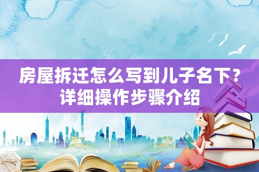 房屋拆遷怎么寫到兒子名下？詳細操作步驟介紹