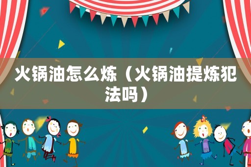 火鍋油怎么煉（火鍋油提煉犯法嗎）