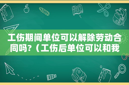 工傷期間單位可以解除勞動合同嗎?（工傷后單位可以和我解除勞動合同嗎）