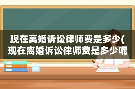 現在離婚訴訟律師費是多少(現在離婚訴訟律師費是多少呢)