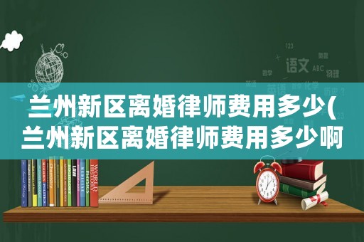 蘭州新區(qū)離婚律師費用多少(蘭州新區(qū)離婚律師費用多少啊)
