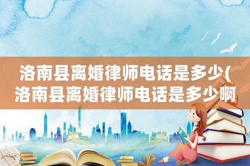洛南縣離婚律師電話是多少(洛南縣離婚律師電話是多少啊)