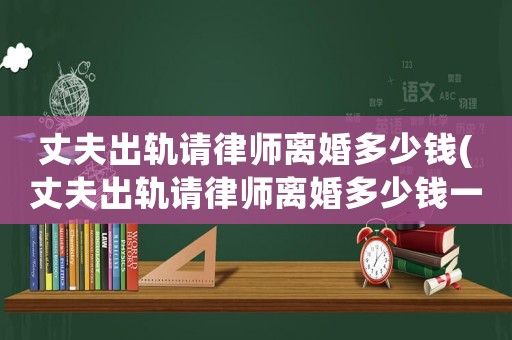 丈夫出軌請(qǐng)律師離婚多少錢(丈夫出軌請(qǐng)律師離婚多少錢一次)