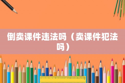 倒賣課件違法嗎（賣課件犯法嗎）