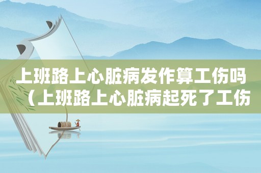 上班路上心臟病發作算工傷嗎（上班路上心臟病起死了工傷）