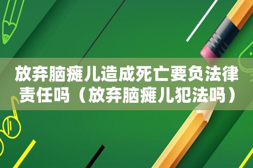放棄腦癱兒造成死亡要負法律責任嗎（放棄腦癱兒犯法嗎）