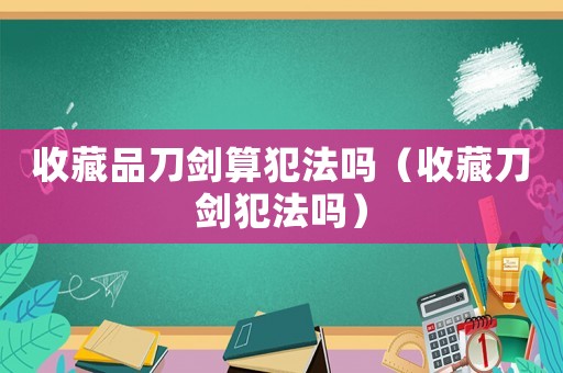 收藏品刀劍算犯法嗎（收藏刀劍犯法嗎）