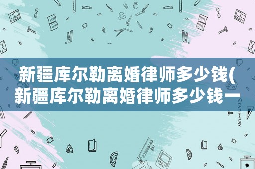 新疆庫爾勒離婚律師多少錢(新疆庫爾勒離婚律師多少錢一個月)