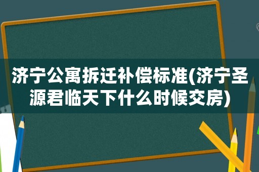 濟寧公寓拆遷補償標準(濟寧圣源君臨天下什么時候交房)