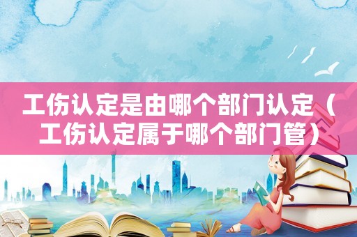 工傷認定是由哪個部門認定（工傷認定屬于哪個部門管）
