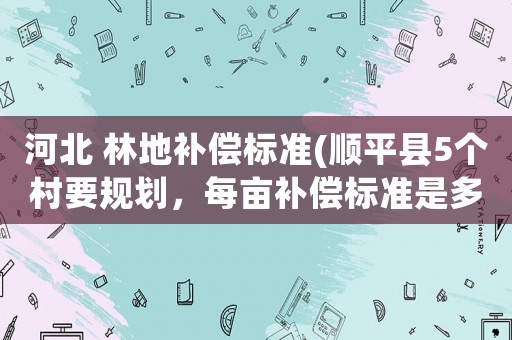 河北 林地補償標準(順平縣5個村要規劃，每畝補償標準是多少呀？)