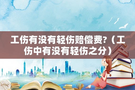 工傷有沒有輕傷賠償費?（工傷中有沒有輕傷之分）