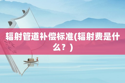 輻射管道補(bǔ)償標(biāo)準(zhǔn)(輻射費(fèi)是什么？)