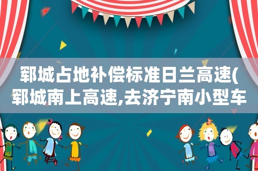 鄆城占地補(bǔ)償標(biāo)準(zhǔn)日蘭高速(鄆城南上高速,去濟(jì)寧南小型車能過嗎)
