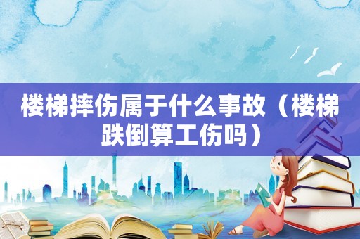 樓梯摔傷屬于什么事故（樓梯跌倒算工傷嗎）