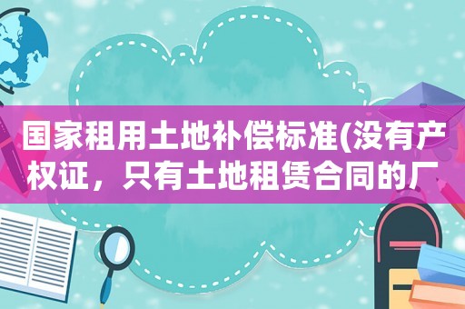國家租用土地補償標準(沒有產權證，只有土地租賃合同的廠房，拆遷怎么賠償)