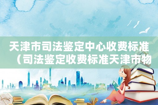 天津市司法鑒定中心收費標準（司法鑒定收費標準天津市物價局）