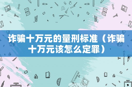 詐騙十萬元的量刑標準（詐騙十萬元該怎么定罪）