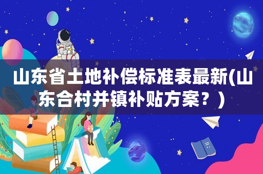 山東省土地補償標準表最新(山東合村并鎮補貼方案？)