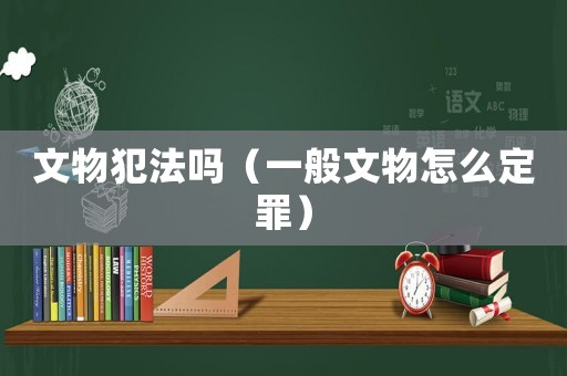 文物犯法嗎（一般文物怎么定罪）