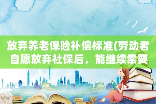 放棄養老保險補償標準(勞動者自愿放棄社保后，能繼續索要工傷賠償嗎)