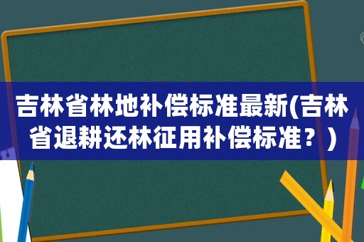 吉林省林地補償標準最新(吉林省退耕還林征用補償標準？)