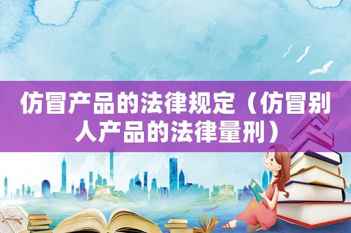 仿冒產(chǎn)品的法律規(guī)定（仿冒別人產(chǎn)品的法律量刑）