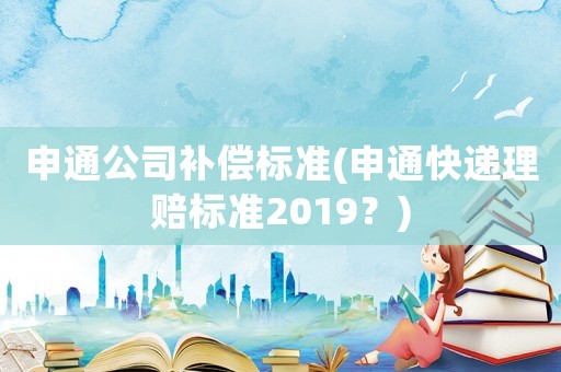 申通公司補償標(biāo)準(zhǔn)(申通快遞理賠標(biāo)準(zhǔn)2019？)