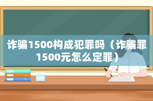 詐騙1500構(gòu)成犯罪嗎（詐騙罪1500元怎么定罪）